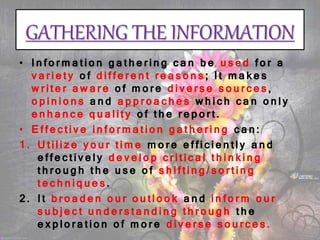 GATHERING THE INFORMATION
• Information gathering can be used for a
variety of different reasons; It makes
writer aware of more diverse sources,
opinions and approaches which can only
enhance quality of the report.
• Effective information gathering can:
1. Utilize your time more efficiently and
effectively develop critical thinking
through the use of shifting/sorting
techniques.
2. It broaden our outlook and inform our
subject understanding through the
exploration of more diverse sources.
 