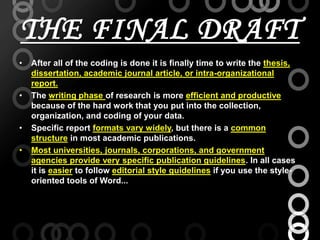THE FINAL DRAFT
• After all of the coding is done it is finally time to write the thesis,
dissertation, academic journal article, or intra-organizational
report.
• The writing phase of research is more efficient and productive
because of the hard work that you put into the collection,
organization, and coding of your data.
• Specific report formats vary widely, but there is a common
structure in most academic publications.
• Most universities, journals, corporations, and government
agencies provide very specific publication guidelines. In all cases
it is easier to follow editorial style guidelines if you use the style-
oriented tools of Word...
 