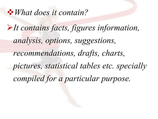 What does it contain?
It contains facts, figures information,
analysis, options, suggestions,
recommendations, drafts, charts,
pictures, statistical tables etc. specially
compiled for a particular purpose.
 