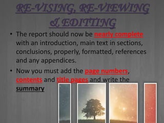 RE-VISING, RE-VIEWING
& EDITTING
• The report should now be nearly complete
with an introduction, main text in sections,
conclusions, properly, formatted, references
and any appendices.
• Now you must add the page numbers,
contents and title pages and write the
summary
 
