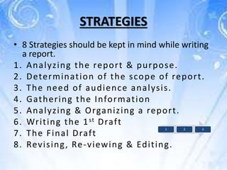 STRATEGIES
• 8 Strategies should be kept in mind while writing
a report.
1. Analyzing the report & purpose.
2. Determination of the scope of report.
3. The need of audience analysis.
4. Gathering the Information
5. Analyzing & Organizing a report.
6. Writing the 1st Draft
7. The Final Draft
8. Revising, Re-viewing & Editing.
1 2 3
 