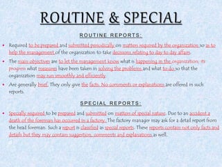 ROUTINE REPORTS:
 Required to be prepared and submitted periodically on matters required by the organization so as to
help the management of the organization to take decisions relating to day to day affairs.
 The main objectives are to let the management know what is happening in the organization, its
progress what measures have been taken in solving the problems and what to do so that the
organization may run smoothly and efficiently.
 Are generally brief. They only give the facts. No comments or explanations are offered in such
reports.
SPECIAL REPORTS:
 Specially required to be prepared and submitted on matters of special nature. Due to an accident a
death of the foreman has occurred in a factory. The factory manager may ask for a detail report from
the head foreman. Such a report is classified as special reports. These reports contain not only facts and
details but they may contain suggestion, comments and explanations as well.
d
 