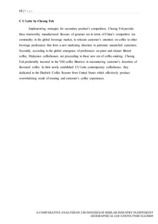 12 | P a g e
A COMPARATIVE ANALYSIS OF 2 BUSINESSES OF SIMILAR INDUSTRY IN DIFFERENT
GEOGRAPHICAL LOCATIONS|FNBE ELG30605
C U Latte by Cheong Foh
Implementing strategies for secondary product’s competition, Cheong Foh provide
three trustworthy manufactured flavours of gourmet tea in terms of China’s competitive tea
commodity in the global beverage market, to relocate customer’s attention on coffee to other
beverage preferences that form a new marketing direction to patronize unsatisfied customers.
Secondly, according to the global emergence of preferences on purer and cleaner filtered
coffee, Malaysian coffeehouses are proceeding to these new era of coffee-making. Cheong
Foh predictably invested in the V60 coffee filtration in encountering customer’s desertion of
flavoured coffee. In their newly established CU Latte contemporary coffeehouse, they
dedicated to the Diedrich Coffee Roaster from United States which effectively produce
overwhelming result of roasting and customer’s coffee experiences.
 