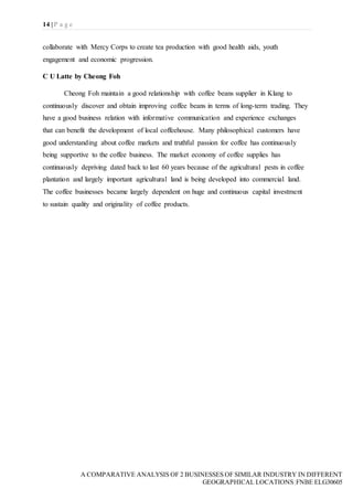 14 | P a g e
A COMPARATIVE ANALYSIS OF 2 BUSINESSES OF SIMILAR INDUSTRY IN DIFFERENT
GEOGRAPHICAL LOCATIONS|FNBE ELG30605
collaborate with Mercy Corps to create tea production with good health aids, youth
engagement and economic progression.
C U Latte by Cheong Foh
Cheong Foh maintain a good relationship with coffee beans supplier in Klang to
continuously discover and obtain improving coffee beans in terms of long-term trading. They
have a good business relation with informative communication and experience exchanges
that can benefit the development of local coffeehouse. Many philosophical customers have
good understanding about coffee markets and truthful passion for coffee has continuously
being supportive to the coffee business. The market economy of coffee supplies has
continuously depriving dated back to last 60 years because of the agricultural pests in coffee
plantation and largely important agricultural land is being developed into commercial land.
The coffee businesses became largely dependent on huge and continuous capital investment
to sustain quality and originality of coffee products.
 