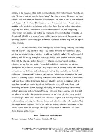 17 | P a g e
A COMPARATIVE ANALYSIS OF 2 BUSINESSES OF SIMILAR INDUSTRY IN DIFFERENT
GEOGRAPHICAL LOCATIONS|FNBE ELG30605
carefully in the processes. Their motto is always attesting their trustworthiness, ‘even by just
a bit, I'll want to make the cup that I serve better.’ They have a greater philosophy and vision
affiliated with local spirit and formation of coffeehouse, ‘the world is one, no war, no hatred,
a lot of good coffee to share.’ They have a strong will to reassure customer’s reliance on
specialty coffee preferable to the instant coffee. They have clear and selfless vision about
supporting this healthy cause because coffee market demanded for good transparency –
coffee owners want natural, fair trading and organically processed of coffee commodity. As
the potential side effects in terms of instant coffee chemical processes is the conscientious
reasoning for ethical coffee developers to motivate consumers to move way from this type of
coffee products.
CU Latte also contributed to the contemporary trend of café by enlivening atmosphere
with old-fashioned song related to coffee. They claimed the songs have caffeinated effect,
and they are satisfied for these relaxing, cheerful and delightful melody. The coffee matched
perfectly with the melody atmosphere which give coffee lovers a unique sensation, driving
them with the influential coffee philosophy by Cheong Foh brand’s good foundation
effectively stir up their inner world. Cheong Foh coffeehouse concerning and stimulate
development for calorie-free beverage. They are passionate in creating coffees with immense
of philosophy and livelihood acknowledgement, varying from most of the modernised
coffeehouse with commercial practices, implementing, insisting and appreciating the purest
method of producing coffees, according to local ancestors and coffee cultures of trustworthy
Malaysian folks, without the artificial fusion of unhealthy add-ons or processes, such as
sugar-free caramel and non-fat ingredients that brimming away with antioxidants, while
maintaining the natural extract, beverage philosophy and local gratification of traditional
method’s processing coffees. Owner of Cheong Foh which always occupied with deep faith
and affection on coffee, also has strong attachment for the origin of coffee which revolved
around Ethiopia. Their coffee practices and devoutness is upheld with their responsibility and
professionalism, professing their business honour and reliability on the coffee markets. Their
brand does not only cultivated interest and characters of coffees in every customers, but also
instilled coffee health and beverage knowledge to every heart of aficionados, and coffee
stories to active coffee lovers.
Food Cultures and Their Motives
Berjaya Starbucks Coffee Company Sendirian Berhad
 
