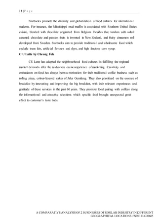 18 | P a g e
A COMPARATIVE ANALYSIS OF 2 BUSINESSES OF SIMILAR INDUSTRY IN DIFFERENT
GEOGRAPHICAL LOCATIONS|FNBE ELG30605
Starbucks promote the diversity and globalization of food cultures for international
students. For instance, the Mississippi mud muffin is associated with Southern United States
cuisine, blended with chocolate originated from Belgium. Besides that, tandum with salted
caramel, chocolate and passion fruits is invented in New Zealand, and fruity cinnamon roll
developed from Sweden. Starbucks aim to provide traditional and wholesome food which
exclude trans fats, artificial flavours and dyes, and high fructose corn syrup.
C U Latte by Cheong Foh
CU Latte has adapted the neighbourhood food cultures in fulfilling the regional
market demands after the realization on incompetence of marketing. Creativity and
enthusiasm on food has always been a motivation for their traditional coffee business such as
rolling pizza, colour-layered cakes of Jalur Gemilang. They also prioritized on the essence of
breakfast by innovating and improving the big breakfast, with their relevant experiences and
gratitude of these services in the past 60 years. They promote food pairing with coffees along
the informational and attractive selections which specific food brought unexpected great
effect to customer’s taste buds.
 