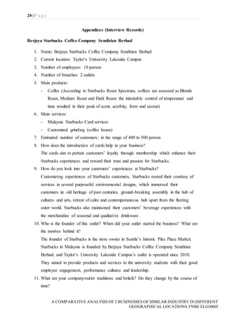 20 | P a g e
A COMPARATIVE ANALYSIS OF 2 BUSINESSES OF SIMILAR INDUSTRY IN DIFFERENT
GEOGRAPHICAL LOCATIONS|FNBE ELG30605
Appendices (Interview Records)
Berjaya Starbucks Coffee Company Sendirian Berhad
1. Name: Berjaya Starbucks Coffee Company Sendirian Berhad
2. Current location: Taylor’s University Lakeside Campus
3. Number of employees: 10 person
4. Number of branches: 2 outlets
5. Main products:
- Coffee (According to Starbucks Roast Spectrum, coffees are assessed as Blonde
Roast, Medium Roast and Dark Roast; the inimitable control of temperature and
time resulted in their peak of scent, acerbity, form and savour)
6. Main services:
- Malaysia Starbucks Card services
- Customized grinding (coffee beans)
7. Estimated number of customers: in the range of 400 to 500 person
8. How does the introduction of cards help in your business?
The cards aim to pertain customers’ loyalty through membership which enhance their
Starbucks experiences and reward their trust and passion for Starbucks.
9. How do you look into your customers’ experiences at Starbucks?
Customizing experiences of Starbucks customers, Starbucks rooted their courtesy of
services in several purposeful environmental designs, which immersed their
customers in: old heritage of past centuries, ground-breaking assembly in the hub of
cultures and arts, retreat of calm and contemporaneous hub apart from the fleeting
outer world. Starbucks also maintained their customers’ beverage experiences with
the merchandise of seasonal and qualitative drinkware.
10. Who is the founder of this outlet? When did your outlet started the business? What are
the motives behind it?
The founder of Starbucks is the store owner in Seattle’s historic Pike Place Market.
Starbucks in Malaysia is founded by Berjaya Starbucks Coffee Company Sendirian
Berhad, and Taylor’s University Lakeside Campus’s outlet is operated since 2010.
They aimed to provide products and services to the university students with their good
employee engagement, performance cultures and leadership.
11. What are your company/outlet traditions and beliefs? Do they change by the course of
time?
 