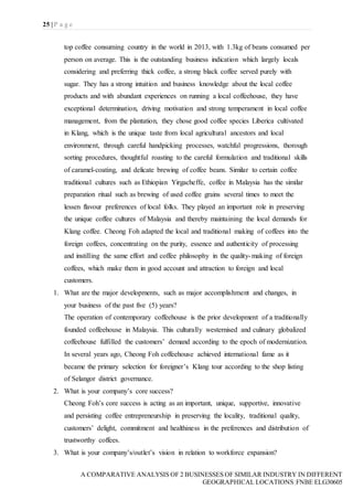 25 | P a g e
A COMPARATIVE ANALYSIS OF 2 BUSINESSES OF SIMILAR INDUSTRY IN DIFFERENT
GEOGRAPHICAL LOCATIONS|FNBE ELG30605
top coffee consuming country in the world in 2013, with 1.3kg of beans consumed per
person on average. This is the outstanding business indication which largely locals
considering and preferring thick coffee, a strong black coffee served purely with
sugar. They has a strong intuition and business knowledge about the local coffee
products and with abundant experiences on running a local coffeehouse, they have
exceptional determination, driving motivation and strong temperament in local coffee
management, from the plantation, they chose good coffee species Liberica cultivated
in Klang, which is the unique taste from local agricultural ancestors and local
environment, through careful handpicking processes, watchful progressions, thorough
sorting procedures, thoughtful roasting to the careful formulation and traditional skills
of caramel-coating, and delicate brewing of coffee beans. Similar to certain coffee
traditional cultures such as Ethiopian Yirgacheffe, coffee in Malaysia has the similar
preparation ritual such as brewing of used coffee grains several times to meet the
lessen flavour preferences of local folks. They played an important role in preserving
the unique coffee cultures of Malaysia and thereby maintaining the local demands for
Klang coffee. Cheong Foh adapted the local and traditional making of coffees into the
foreign coffees, concentrating on the purity, essence and authenticity of processing
and instilling the same effort and coffee philosophy in the quality-making of foreign
coffees, which make them in good account and attraction to foreign and local
customers.
1. What are the major developments, such as major accomplishment and changes, in
your business of the past five (5) years?
The operation of contemporary coffeehouse is the prior development of a traditionally
founded coffeehouse in Malaysia. This culturally westernised and culinary globalized
coffeehouse fulfilled the customers’ demand according to the epoch of modernization.
In several years ago, Cheong Foh coffeehouse achieved international fame as it
became the primary selection for foreigner’s Klang tour according to the shop listing
of Selangor district governance.
2. What is your company’s core success?
Cheong Foh’s core success is acting as an important, unique, supportive, innovative
and persisting coffee entrepreneurship in preserving the locality, traditional quality,
customers’ delight, commitment and healthiness in the preferences and distribution of
trustworthy coffees.
3. What is your company’s/outlet’s vision in relation to workforce expansion?
 