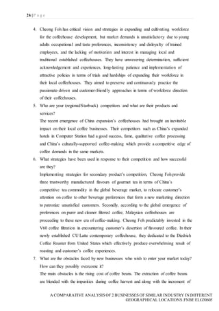 26 | P a g e
A COMPARATIVE ANALYSIS OF 2 BUSINESSES OF SIMILAR INDUSTRY IN DIFFERENT
GEOGRAPHICAL LOCATIONS|FNBE ELG30605
4. Cheong Foh has critical vision and strategies in expanding and cultivating workforce
for the coffeehouse development, but market demands is unsatisfactory due to young
adults occupational and taste preferences, inconsistency and disloyalty of trained
employees, and the lacking of motivation and interest in managing local and
traditional established coffeehouses. They have unwavering determination, sufficient
acknowledgement and experiences, long-lasting patience and implementation of
attractive policies in terms of trials and hardships of expanding their workforce in
their local coffeehouses. They aimed to preserve and continuously practice the
passionate-driven and customer-friendly approaches in terms of workforce direction
of their coffeehouses.
5. Who are your (regional/Starbuck) competitors and what are their products and
services?
The recent emergence of China expansion’s coffeehouses had brought an inevitable
impact on their local coffee businesses. Their competitors such as China’s expanded
hotels in Computer Station had a good success, fame, qualitative coffee processing
and China’s culturally-supported coffee-making which provide a competitive edge of
coffee demands in the same markets.
6. What strategies have been used in response to their competition and how successful
are they?
Implementing strategies for secondary product’s competition, Cheong Foh provide
three trustworthy manufactured flavours of gourmet tea in terms of China’s
competitive tea commodity in the global beverage market, to relocate customer’s
attention on coffee to other beverage preferences that form a new marketing direction
to patronize unsatisfied customers. Secondly, according to the global emergence of
preferences on purer and cleaner filtered coffee, Malaysian coffeehouses are
proceeding to these new era of coffee-making. Cheong Foh predictably invested in the
V60 coffee filtration in encountering customer’s desertion of flavoured coffee. In their
newly established CU Latte contemporary coffeehouse, they dedicated to the Diedrich
Coffee Roaster from United States which effectively produce overwhelming result of
roasting and customer’s coffee experiences.
7. What are the obstacles faced by new businesses who wish to enter your market today?
How can they possibly overcome it?
The main obstacles is the rising cost of coffee beans. The extraction of coffee beans
are blended with the impurities during coffee harvest and along with the increment of
 
