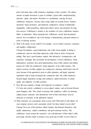 27 | P a g e
A COMPARATIVE ANALYSIS OF 2 BUSINESSES OF SIMILAR INDUSTRY IN DIFFERENT
GEOGRAPHICAL LOCATIONS|FNBE ELG30605
prices had made many coffee businesses degrading to their cessation. The relative
amount of capital investment is prior to establish a good coffee entrepreneurship,
direction, culture and market. Workforce is a problematic sourcing for local
coffeehouse businesses, because many young adults are revenue-driven, business-
motivated, luxury-dominant, and artistically manipulative instead of philosophy-
manageable, coffee-propelling, ethical-and-cultural driven and motivated for long-
term success. Coffeehouse’s location is the resolution for every coffeehouse business
failure or deprivation. Many unexperienced coffeehouse owners had encountered
massive loss or termination due to the lacking of understanding and good schemes in
terms of selecting location.
8. What is the nature of your market? For example, current market economy, consumers
and suppliers collaboration.
Cheong Foh maintain a good relationship with coffee beans supplier in Klang to
continuously discover and obtain improving coffee beans in terms of long-term
trading. They have a good business relation with informative communication and
experience exchanges that can benefit the development of local coffeehouse. Many
philosophical customers have good understanding about coffee markets and truthful
passion for coffee has continuously being supportive to the coffee business. The
market economy of coffee supplies has continuously depriving dated back to last 60
years because of the agricultural pests in coffee plantation and largely important
agricultural land is being developed into commercial land. The coffee businesses
became largely dependent on huge and continuous capital investment to sustain
quality and originality of coffee products.
9. How did your company’s foreign food impacted on company’s culture?
CU Latte also actively contributed to cross-cultural cuisines such as Korean-Western
pasta Gangnam style. They aimed to promote their qualitative coffees by attracting
culinary-based customers with international food as these had always been an
attraction to consumers in this globalized markets.
10. What customers are so passionate about at your café? What kind of café cultures do
your company preserve and is passionate about? Are these related to each other?
Cheong Foh is one of the notorious ethical business that fastened themselves with
quality maintenance, cultural contribution and good customer services. The
coffeehouse owner assured the customer’s was well-informed of their ethical coffee
processing, and they aimed to produce every good cup of coffee to serve better by
 