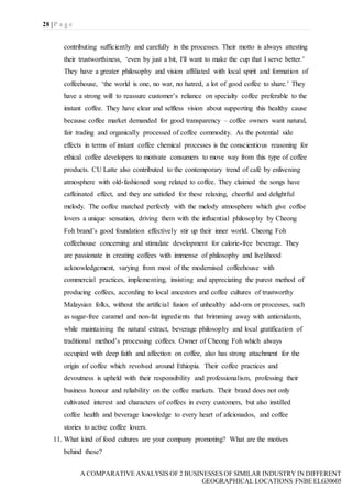 28 | P a g e
A COMPARATIVE ANALYSIS OF 2 BUSINESSES OF SIMILAR INDUSTRY IN DIFFERENT
GEOGRAPHICAL LOCATIONS|FNBE ELG30605
contributing sufficiently and carefully in the processes. Their motto is always attesting
their trustworthiness, ‘even by just a bit, I'll want to make the cup that I serve better.’
They have a greater philosophy and vision affiliated with local spirit and formation of
coffeehouse, ‘the world is one, no war, no hatred, a lot of good coffee to share.’ They
have a strong will to reassure customer’s reliance on specialty coffee preferable to the
instant coffee. They have clear and selfless vision about supporting this healthy cause
because coffee market demanded for good transparency – coffee owners want natural,
fair trading and organically processed of coffee commodity. As the potential side
effects in terms of instant coffee chemical processes is the conscientious reasoning for
ethical coffee developers to motivate consumers to move way from this type of coffee
products. CU Latte also contributed to the contemporary trend of café by enlivening
atmosphere with old-fashioned song related to coffee. They claimed the songs have
caffeinated effect, and they are satisfied for these relaxing, cheerful and delightful
melody. The coffee matched perfectly with the melody atmosphere which give coffee
lovers a unique sensation, driving them with the influential philosophy by Cheong
Foh brand’s good foundation effectively stir up their inner world. Cheong Foh
coffeehouse concerning and stimulate development for calorie-free beverage. They
are passionate in creating coffees with immense of philosophy and livelihood
acknowledgement, varying from most of the modernised coffeehouse with
commercial practices, implementing, insisting and appreciating the purest method of
producing coffees, according to local ancestors and coffee cultures of trustworthy
Malaysian folks, without the artificial fusion of unhealthy add-ons or processes, such
as sugar-free caramel and non-fat ingredients that brimming away with antioxidants,
while maintaining the natural extract, beverage philosophy and local gratification of
traditional method’s processing coffees. Owner of Cheong Foh which always
occupied with deep faith and affection on coffee, also has strong attachment for the
origin of coffee which revolved around Ethiopia. Their coffee practices and
devoutness is upheld with their responsibility and professionalism, professing their
business honour and reliability on the coffee markets. Their brand does not only
cultivated interest and characters of coffees in every customers, but also instilled
coffee health and beverage knowledge to every heart of aficionados, and coffee
stories to active coffee lovers.
11. What kind of food cultures are your company promoting? What are the motives
behind these?
 