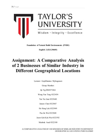 3 | P a g e
A COMPARATIVE ANALYSIS OF 2 BUSINESSES OF SIMILAR INDUSTRY IN DIFFERENT
GEOGRAPHICAL LOCATIONS|FNBE ELG30605
Foundation of Natural Build Environments (FNBE)
English 2 (ELG30605)
Assignment: A Comparative Analysis
of 2 Businesses of Similar Industry in
Different Geographical Locations
Lecturer: GopiGhantan Mylvaganam
Group Member:
Jiji Ng 0904Y72861
Wong Yun Teng 0323454
Tan Tee Jane 0323640
Janson Chen 0323047
Ho Hong Lok 0323949
Pau Jin Wei 0323840
Jason Goh Kok Wei 0323392
Mashruk Asad 0322188
 