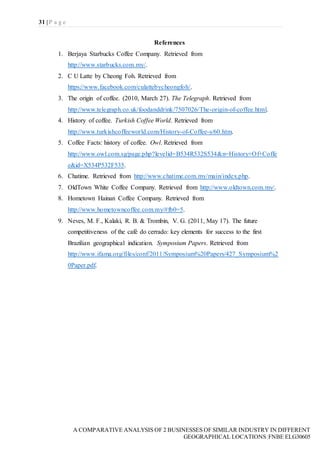 31 | P a g e
A COMPARATIVE ANALYSIS OF 2 BUSINESSES OF SIMILAR INDUSTRY IN DIFFERENT
GEOGRAPHICAL LOCATIONS|FNBE ELG30605
References
1. Berjaya Starbucks Coffee Company. Retrieved from
http://www.starbucks.com.my/.
2. C U Latte by Cheong Foh. Retrieved from
https://www.facebook.com/culattebycheongfoh/.
3. The origin of coffee. (2010, March 27). The Telegraph. Retrieved from
http://www.telegraph.co.uk/foodanddrink/7507026/The-origin-of-coffee.html.
4. History of coffee. Turkish Coffee World. Retrieved from
http://www.turkishcoffeeworld.com/History-of-Coffee-s/60.htm.
5. Coffee Facts: history of coffee. Owl. Retrieved from
http://www.owl.com.sg/page.php?levelid=B534R532S534&n=History+Of+Coffe
e&id=X534P532F535.
6. Chatime. Retrieved from http://www.chatime.com.my/main/index.php.
7. OldTown White Coffee Company. Retrieved from http://www.oldtown.com.my/.
8. Hometown Hainan Coffee Company. Retrieved from
http://www.hometowncoffee.com.my/#fb0=5.
9. Neves, M. F., Kalaki, R. B. & Trombin, V. G. (2011, May 17). The future
competitiveness of the café do cerrado: key elements for success to the first
Brazilian geographical indication. Symposium Papers. Retrieved from
http://www.ifama.org/files/conf/2011/Symposium%20Papers/427_Symposium%2
0Paper.pdf.
 