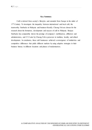6 | P a g e
A COMPARATIVE ANALYSIS OF 2 BUSINESSES OF SIMILAR INDUSTRY IN DIFFERENT
GEOGRAPHICAL LOCATIONS|FNBE ELG30605
Key Summary
Café is derived from society’s lifestyles and extended from Europe in the midst of
17th Century. To investigate the inequality between international and local café, the
trustworthy Starbucks in Malaysia and business-friendly Cheong Foh are chosen for the
research about the formation, development and success of café in Malaysia. Berjaya
Starbucks has comparably shown the prestige of company’s mobilisation, affiliation and
administration, and C U Latte by Cheong Foh is persevere in tradition, locality and ethical
development. In conclusion, these café businesses achieved a convergence of similarities and
competitive differences that yields different markets by using adaptive strategies in their
business history in different locations and phases of modernisation.
 