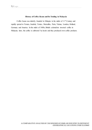 7 | P a g e
A COMPARATIVE ANALYSIS OF 2 BUSINESSES OF SIMILAR INDUSTRY IN DIFFERENT
GEOGRAPHICAL LOCATIONS|FNBE ELG30605
History of Coffee Beans and Its Trading in Malaysia
Coffee beans was initially founded in Ethiopia in the midst of 11th Century and
rapidly spread to Yemen, Istanbul, Venice, Marseilles, Paris, Vienna, London, Holland,
Germany and America. In the midst of 1800s, British colonialists invested coffee in
Malaysia; later, the coffee is cultivated by locals and they produced own coffee products.
 