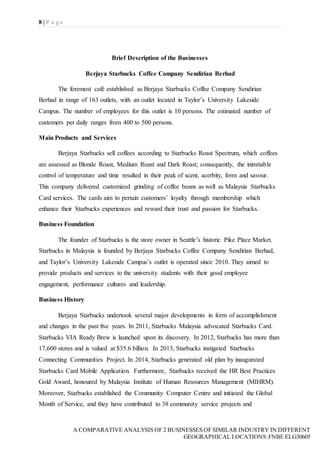 8 | P a g e
A COMPARATIVE ANALYSIS OF 2 BUSINESSES OF SIMILAR INDUSTRY IN DIFFERENT
GEOGRAPHICAL LOCATIONS|FNBE ELG30605
Brief Description of the Businesses
Berjaya Starbucks Coffee Company Sendirian Berhad
The foremost café established as Berjaya Starbucks Coffee Company Sendirian
Berhad in range of 163 outlets, with an outlet located in Taylor’s University Lakeside
Campus. The number of employees for this outlet is 10 persons. The estimated number of
customers per daily ranges from 400 to 500 persons.
Main Products and Services
Berjaya Starbucks sell coffees according to Starbucks Roast Spectrum, which coffees
are assessed as Blonde Roast, Medium Roast and Dark Roast; consequently, the inimitable
control of temperature and time resulted in their peak of scent, acerbity, form and savour.
This company delivered customized grinding of coffee beans as well as Malaysia Starbucks
Card services. The cards aim to pertain customers’ loyalty through membership which
enhance their Starbucks experiences and reward their trust and passion for Starbucks.
Business Foundation
The founder of Starbucks is the store owner in Seattle’s historic Pike Place Market.
Starbucks in Malaysia is founded by Berjaya Starbucks Coffee Company Sendirian Berhad,
and Taylor’s University Lakeside Campus’s outlet is operated since 2010. They aimed to
provide products and services to the university students with their good employee
engagement, performance cultures and leadership.
Business History
Berjaya Starbucks undertook several major developments in form of accomplishment
and changes in the past five years. In 2011, Starbucks Malaysia advocated Starbucks Card.
Starbucks VIA Ready Brew is launched upon its discovery. In 2012, Starbucks has more than
17,600 stores and is valued at $35.6 billion. In 2013, Starbucks instigated Starbucks
Connecting Communities Project. In 2014, Starbucks generated old plan by inaugurated
Starbucks Card Mobile Application. Furthermore, Starbucks received the HR Best Practices
Gold Award, honoured by Malaysia Institute of Human Resources Management (MIHRM).
Moreover, Starbucks established the Community Computer Centre and initiated the Global
Month of Service, and they have contributed to 38 community service projects and
 