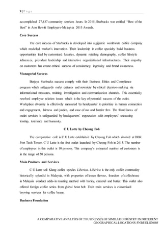 9 | P a g e
A COMPARATIVE ANALYSIS OF 2 BUSINESSES OF SIMILAR INDUSTRY IN DIFFERENT
GEOGRAPHICAL LOCATIONS|FNBE ELG30605
accomplished 27,437 community services hours. In 2015, Starbucks was entitled “Best of the
Best” in Aon Hewitt Employers-Malaysia 2015 Awards.
Core Success
The core success of Starbucks is developed into a gigantic worldwide coffee company
which modelled market’s innovation. Their leadership in coffee specialty build business
opportunities lead by customized luxuries, dynamic retailing demography, coffee lifestyle
influences, provident leadership and interactive organizational infrastructures. Their empathy
on customers has create critical success of consistency, ingenuity and brand awareness.
Managerial Success
Berjaya Starbucks success comply with their Business Ethics and Compliance
program which safeguards outlet cultures and notoriety by ethical decision-making via
informational measures, training, investigation and communication channels. This essentially
resolved employee relation issues which is the key of potential success of the outlet.
Workplace diversity is effectively measured by headquarter to prioritize in human connection
and engagement, fairness and justice, and ease of use and barrier free. The friendliness of
outlet services is safeguarded by headquarters’ expectation with employees’ unceasing
kinship, tolerance and humanity.
C U Latte by Cheong Foh
The comparative café is C U Latte established by Cheong Foh which situated at BBK
Port Tech Tower. C U Latte is the first outlet launched by Cheong Foh in 2015. The number
of employees in this outlet is 10 persons. This company’s estimated number of customers is
in the range of 50 persons.
Main Products and Services
C U Latte sell Klang coffee species Liberica. Liberica is the only coffee commodity
historically splendid in Malaysia, with properties of lessen flavour, founders of coffeehouse
in Malaysia conduct adds-in roasting method with barley, caramel and butter. This outlet also
offered foreign coffee series from global bean belt. Their main services is customized
brewing services for coffee beans.
Business Foundation
 