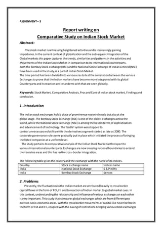 ASSIGNMENT– 3
Report writing on
Comparative Study on Indian Stock Market
Abstract:
The stock marketiswitnessingheightenedactivitiesandisincreasinglygaining
Importance. Inthe current contextof globalizationandthe subsequentintegrationof the
Global marketsthispapercapturesthe trends,similaritiesandpatternsinthe activitiesand
Movements of the IndianStockMarket incomparisontoits internationalcounterparts.
Both the BombayStock exchange (BSE) andthe National StockExchange of IndianLimited(NSE)
have beenusedinthe studyas a part of IndianStockMarket.
The time periodhasbeendividedintovariouserastotestthe correlationbetweenthe various
Exchangestoprove that the Indianmarketshave become more integratedwithitsglobal
Counterpartsanditsreactionare intandemswiththatare seenglobally.
Keywords: StockMarket, Comparative Analysis,ProsandConsof Indianstockmarket, Findingsand
conclusion.
1. Introduction
The Indianstock exchangesholdaplace of prominence notonlyinAsiabutalsoat the
global stage.The BombayStock Exchange (BSE) isone of the oldestexchangesacrossthe
world,while the National StockExchange (NSE) isamongthe bestintermsof sophistication
and advancementof technology.The ‘badla’systemwasstoppedto
control unnecessaryvolatilitywhile the derivativessegmentstartedaslate as 2000. The
corporate governance ruleswere gradually putinplace whichinitiatedthe processof bringing
the listedcompaniesatauniformlevel.
The studypertainsto comparative analysisof the IndianStockMarketwithrespectto
variousinternationalcounterparts.Exchangesare now crossingnational boundariestoextend
theirservice areasandthishas ledto cross-borderintegration.
The followingtable givesthe countryandthe exchange withthe name of itsindices.
Country Stock exchange name Indicesname
India National StockExchange S & P Nifty
India BombayStock Exchange Sensex
2. Problems
Presently,the fluctuationsinthe Indianmarketare attributedheavilytocrossborder
capital flowsinthe formof FDI,FII andto reactionof Indianmarketto global marketcues.In
thiscontext,understandingthe relationshipandinfluence of variousexchangesoneachother
isveryimportant.Thisstudythat comparesglobal exchangeswhichare fromdifferentgeo
politico-socio-economicareas.Withthe crossbordermovementsof capital like neverbefore in
the form of FDI and FII,coupledwiththe easingof restrictionsbringingvariousstockexchanges
 
