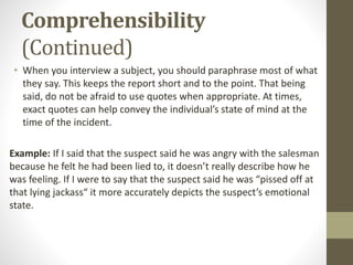 Comprehensibility
(Continued)
• When you interview a subject, you should paraphrase most of what
they say. This keeps the report short and to the point. That being
said, do not be afraid to use quotes when appropriate. At times,
exact quotes can help convey the individual’s state of mind at the
time of the incident.
Example: If I said that the suspect said he was angry with the salesman
because he felt he had been lied to, it doesn’t really describe how he
was feeling. If I were to say that the suspect said he was “pissed off at
that lying jackass“ it more accurately depicts the suspect’s emotional
state.
 