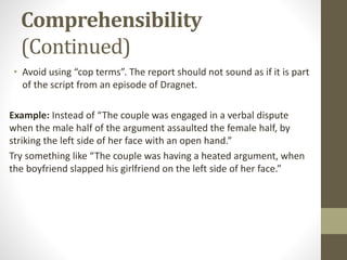 Comprehensibility
(Continued)
• Avoid using “cop terms”. The report should not sound as if it is part
of the script from an episode of Dragnet.
Example: Instead of “The couple was engaged in a verbal dispute
when the male half of the argument assaulted the female half, by
striking the left side of her face with an open hand.”
Try something like “The couple was having a heated argument, when
the boyfriend slapped his girlfriend on the left side of her face.”
 
