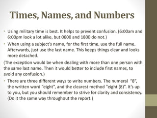 Times, Names, and Numbers
• Using military time is best. It helps to prevent confusion. (6:00am and
6:00pm look a lot alike, but 0600 and 1800 do not.)
• When using a subject’s name, for the first time, use the full name.
Afterwards, just use the last name. This keeps things clear and looks
more detached.
(The exception would be when dealing with more than one person with
the same last name. Then it would better to include first names, to
avoid any confusion.)
• There are three different ways to write numbers. The numeral “8”,
the written word “eight”, and the clearest method “eight (8)”. It’s up
to you, but you should remember to strive for clarity and consistency.
(Do it the same way throughout the report.)
 