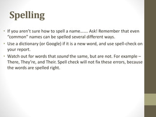 Spelling
• If you aren’t sure how to spell a name……. Ask! Remember that even
“common” names can be spelled several different ways.
• Use a dictionary (or Google) if it is a new word, and use spell-check on
your report.
• Watch out for words that sound the same, but are not. For example –
There, They’re, and Their. Spell check will not fix these errors, because
the words are spelled right.
 