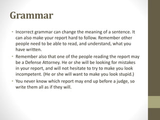 Grammar
• Incorrect grammar can change the meaning of a sentence. It
can also make your report hard to follow. Remember other
people need to be able to read, and understand, what you
have written.
• Remember also that one of the people reading the report may
be a Defense Attorney. He or she will be looking for mistakes
in your report, and will not hesitate to try to make you look
incompetent. (He or she will want to make you look stupid.)
• You never know which report may end up before a judge, so
write them all as if they will.
 