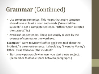 Grammar (Continued)
• Use complete sentences. This means that every sentence
should have at least a noun and a verb. (“Arrested the
suspect.” is not a complete sentence. “Officer Smith arrested
the suspect.” is.)
• Avoid run-on sentences. These are usually caused by the
overuse of commas or the word and.
Example: “I went to Manny’s office and I was told about the
incident.” is a run-on sentence. It should say “I went to Manny’s
Office. I was told about the incident.”
• Start a new paragraph whenever you start a new subject.
(Remember to double space between paragraphs.)
 
