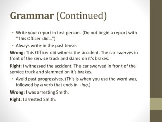 Grammar (Continued)
• Write your report in first person. (Do not begin a report with
“This Officer did…”)
• Always write in the past tense.
Wrong: This Officer did witness the accident. The car swerves in
front of the service truck and slams on it’s brakes.
Right: I witnessed the accident. The car swerved in front of the
service truck and slammed on it’s brakes.
• Avoid past progressives. (This is when you use the word was,
followed by a verb that ends in -ing.)
Wrong: I was arresting Smith.
Right: I arrested Smith.
 