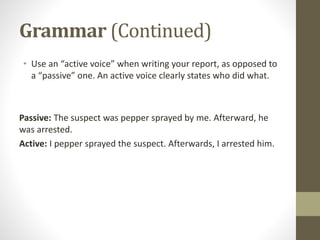 Grammar (Continued)
• Use an “active voice” when writing your report, as opposed to
a “passive” one. An active voice clearly states who did what.
Passive: The suspect was pepper sprayed by me. Afterward, he
was arrested.
Active: I pepper sprayed the suspect. Afterwards, I arrested him.
 