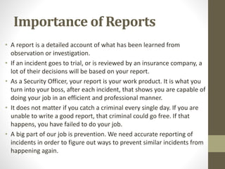 Importance of Reports
• A report is a detailed account of what has been learned from
observation or investigation.
• If an incident goes to trial, or is reviewed by an insurance company, a
lot of their decisions will be based on your report.
• As a Security Officer, your report is your work product. It is what you
turn into your boss, after each incident, that shows you are capable of
doing your job in an efficient and professional manner.
• It does not matter if you catch a criminal every single day. If you are
unable to write a good report, that criminal could go free. If that
happens, you have failed to do your job.
• A big part of our job is prevention. We need accurate reporting of
incidents in order to figure out ways to prevent similar incidents from
happening again.
 