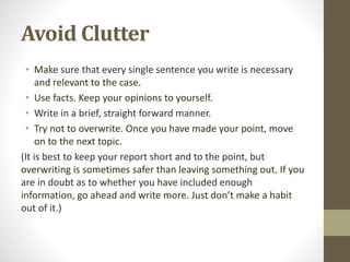 Avoid Clutter
• Make sure that every single sentence you write is necessary
and relevant to the case.
• Use facts. Keep your opinions to yourself.
• Write in a brief, straight forward manner.
• Try not to overwrite. Once you have made your point, move
on to the next topic.
(It is best to keep your report short and to the point, but
overwriting is sometimes safer than leaving something out. If you
are in doubt as to whether you have included enough
information, go ahead and write more. Just don’t make a habit
out of it.)
 