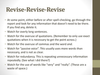 Revise-Revise-Revise
• At some point, either before or after spell-checking, go through the
report and look for any information that doesn’t need to be there.
If you find any, delete it.
• Watch for overly long sentences.
• Watch for the overuse of quotations. (Remember to only use exact
quotations when it is necessary to get the point across.)
• Watch for the overuse of commas and the word and.
• Watch for “passive voice”. This usually uses more words than
necessary, and is not as clear.
• Watch for redundancy. This is repeating unnecessary information
repeatedly. (See what I did there?)
• Watch for the use of words like “very” and “really”. (These are a
waste of space.)
 