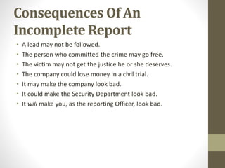 Consequences Of An
Incomplete Report
• A lead may not be followed.
• The person who committed the crime may go free.
• The victim may not get the justice he or she deserves.
• The company could lose money in a civil trial.
• It may make the company look bad.
• It could make the Security Department look bad.
• It will make you, as the reporting Officer, look bad.
 