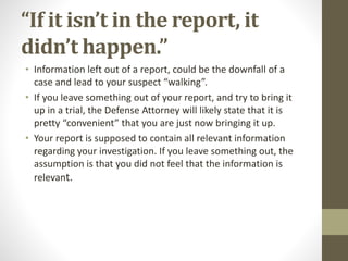 “If it isn’t in the report, it
didn’t happen.”
• Information left out of a report, could be the downfall of a
case and lead to your suspect “walking”.
• If you leave something out of your report, and try to bring it
up in a trial, the Defense Attorney will likely state that it is
pretty “convenient” that you are just now bringing it up.
• Your report is supposed to contain all relevant information
regarding your investigation. If you leave something out, the
assumption is that you did not feel that the information is
relevant.
 