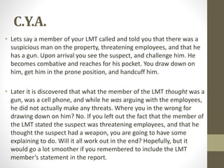 C.Y.A.
• Lets say a member of your LMT called and told you that there was a
suspicious man on the property, threatening employees, and that he
has a gun. Upon arrival you see the suspect, and challenge him. He
becomes combative and reaches for his pocket. You draw down on
him, get him in the prone position, and handcuff him.
• Later it is discovered that what the member of the LMT thought was a
gun, was a cell phone, and while he was arguing with the employees,
he did not actually make any threats. Where you in the wrong for
drawing down on him? No. If you left out the fact that the member of
the LMT stated the suspect was threatening employees, and that he
thought the suspect had a weapon, you are going to have some
explaining to do. Will it all work out in the end? Hopefully, but it
would go a lot smoother if you remembered to include the LMT
member’s statement in the report.
 