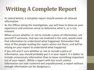Writing A Complete Report
• As stated before, a complete report should contain all relevant
information.
• As the Officer doing the investigation, you will have to draw on your
experience and common sense to determine what is, or is not,
relevant.
• When unsure whether or not to include a piece of information, ask
yourself if someone, that was not involved in the case, would need
that information to understand what happened. Remember that
most of the people reading the report where not there, and will be
relying on your report to understand what happened.
• If you still aren’t sure whether or not to include a piece of
information, you should probably put it in your report. It is better to
include unnecessary information than to leave something important
out of your report. (While a report with too much useless
information can look cluttered and unprofessional, a report without
enough information can be dangerous.)
 
