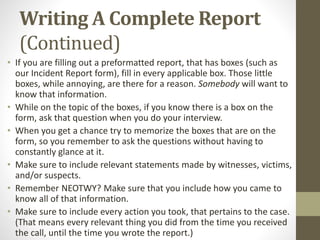 Writing A Complete Report
(Continued)
• If you are filling out a preformatted report, that has boxes (such as
our Incident Report form), fill in every applicable box. Those little
boxes, while annoying, are there for a reason. Somebody will want to
know that information.
• While on the topic of the boxes, if you know there is a box on the
form, ask that question when you do your interview.
• When you get a chance try to memorize the boxes that are on the
form, so you remember to ask the questions without having to
constantly glance at it.
• Make sure to include relevant statements made by witnesses, victims,
and/or suspects.
• Remember NEOTWY? Make sure that you include how you came to
know all of that information.
• Make sure to include every action you took, that pertains to the case.
(That means every relevant thing you did from the time you received
the call, until the time you wrote the report.)
 