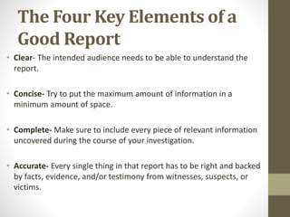 The Four Key Elements of a
Good Report
• Clear- The intended audience needs to be able to understand the
report.
• Concise- Try to put the maximum amount of information in a
minimum amount of space.
• Complete- Make sure to include every piece of relevant information
uncovered during the course of your investigation.
• Accurate- Every single thing in that report has to be right and backed
by facts, evidence, and/or testimony from witnesses, suspects, or
victims.
 