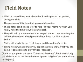 Field Notes
• All of us should have a small notebook and a pen on our person,
during our shift.
• The purpose of this, is so that you can take notes.
• These notes can be used later to help jog your memory, when you
finally have the time to write your report.
• They will help you remember how to spell names. (Jayceson Smythe
will not show up on a background check if you run him as Jason
Smith.)
• Notes will also help you recall times, and the order of events.
• Taking notes will also make you appear as if you know what you are
doing. It contributes to our “Officer Presence”.
(Some of you prefer the term “Command Presence”, but I am making
this slide show, so I will use the term I prefer. =P) (Don’t use emoticons
in a report.)
 