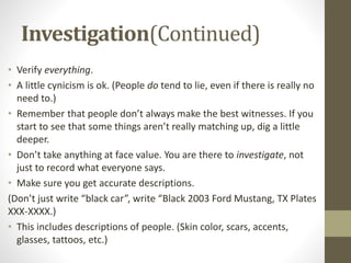 Investigation(Continued)
• Verify everything.
• A little cynicism is ok. (People do tend to lie, even if there is really no
need to.)
• Remember that people don’t always make the best witnesses. If you
start to see that some things aren’t really matching up, dig a little
deeper.
• Don’t take anything at face value. You are there to investigate, not
just to record what everyone says.
• Make sure you get accurate descriptions.
(Don’t just write “black car”, write “Black 2003 Ford Mustang, TX Plates
XXX-XXXX.)
• This includes descriptions of people. (Skin color, scars, accents,
glasses, tattoos, etc.)
 