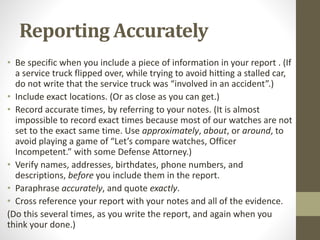 Reporting Accurately
• Be specific when you include a piece of information in your report . (If
a service truck flipped over, while trying to avoid hitting a stalled car,
do not write that the service truck was “involved in an accident”.)
• Include exact locations. (Or as close as you can get.)
• Record accurate times, by referring to your notes. (It is almost
impossible to record exact times because most of our watches are not
set to the exact same time. Use approximately, about, or around, to
avoid playing a game of “Let’s compare watches, Officer
Incompetent.” with some Defense Attorney.)
• Verify names, addresses, birthdates, phone numbers, and
descriptions, before you include them in the report.
• Paraphrase accurately, and quote exactly.
• Cross reference your report with your notes and all of the evidence.
(Do this several times, as you write the report, and again when you
think your done.)
 