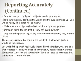 Reporting Accurately
(Continued)
• Be sure that you clarify each subjects role in your report.
(Make sure that you don’t get the victim and the suspect mixed up. One
will be happy. The other, not so much.)
• Make sure you assign each subject with the right designation.
If someone called the incident in, they are a complainant.
If they were the person negatively affected by the incident, they are the
victim.
The person suspected of causing the incident , if a law was broken,
would be the suspect.
But what if the person negatively affected by the incident, was the one
that reported it? They would still be the victim, because victim trumps
complainant. Just like the complainant could be listed as a witness, but
complainant trumps witness.
 