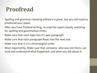 Proofread
• Spelling and grammar checking software is great, but you still need to
proofread your paper.
• After you have finished writing, re-read the report slowly, watching
for spelling and grammatical errors.
• Make sure that each topic has it’s own paragraph.
• Make sure that each paragraph flows into the next one.
• Make sure that it is in chronological order.
• Most importantly; Make sure that someone, who was not there, can
read and understand what happened, and what you did about it.
 