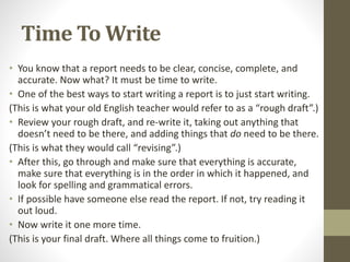 Time To Write
• You know that a report needs to be clear, concise, complete, and
accurate. Now what? It must be time to write.
• One of the best ways to start writing a report is to just start writing.
(This is what your old English teacher would refer to as a “rough draft”.)
• Review your rough draft, and re-write it, taking out anything that
doesn’t need to be there, and adding things that do need to be there.
(This is what they would call “revising”.)
• After this, go through and make sure that everything is accurate,
make sure that everything is in the order in which it happened, and
look for spelling and grammatical errors.
• If possible have someone else read the report. If not, try reading it
out loud.
• Now write it one more time.
(This is your final draft. Where all things come to fruition.)
 