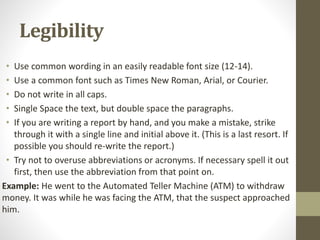 Legibility
• Use common wording in an easily readable font size (12-14).
• Use a common font such as Times New Roman, Arial, or Courier.
• Do not write in all caps.
• Single Space the text, but double space the paragraphs.
• If you are writing a report by hand, and you make a mistake, strike
through it with a single line and initial above it. (This is a last resort. If
possible you should re-write the report.)
• Try not to overuse abbreviations or acronyms. If necessary spell it out
first, then use the abbreviation from that point on.
Example: He went to the Automated Teller Machine (ATM) to withdraw
money. It was while he was facing the ATM, that the suspect approached
him.
 