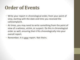 Order of Events
• Write your report in chronological order, from your point of
view, starting with the date and time you received the
call/complaint.
• At times, you may need to write something from the point of
view of a witness, victim, or suspect. Do this in chronological
order as well, ensuring that it fits chronologically into your
overall report.
• Remember; It is your report. Not theirs.
 