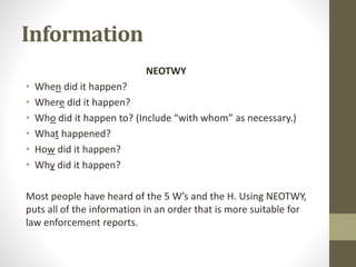 Information
NEOTWY
• When did it happen?
• Where did it happen?
• Who did it happen to? (Include “with whom” as necessary.)
• What happened?
• How did it happen?
• Why did it happen?
Most people have heard of the 5 W’s and the H. Using NEOTWY,
puts all of the information in an order that is more suitable for
law enforcement reports.
 
