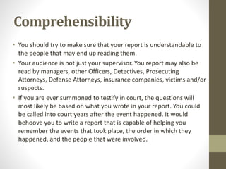 Comprehensibility
• You should try to make sure that your report is understandable to
the people that may end up reading them.
• Your audience is not just your supervisor. You report may also be
read by managers, other Officers, Detectives, Prosecuting
Attorneys, Defense Attorneys, insurance companies, victims and/or
suspects.
• If you are ever summoned to testify in court, the questions will
most likely be based on what you wrote in your report. You could
be called into court years after the event happened. It would
behoove you to write a report that is capable of helping you
remember the events that took place, the order in which they
happened, and the people that were involved.
 
