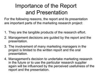 Importance of the Report
and Presentation
For the following reasons, the report and its presentation
are important parts of the marketing research project:
1. They are the tangible products of the research effort.
2. Management decisions are guided by the report and the
presentation.
3. The involvement of many marketing managers in the
project is limited to the written report and the oral
presentation.
4. Management's decision to undertake marketing research
in the future or to use the particular research supplier
again will be influenced by the perceived usefulness of the
report and the presentation.
 